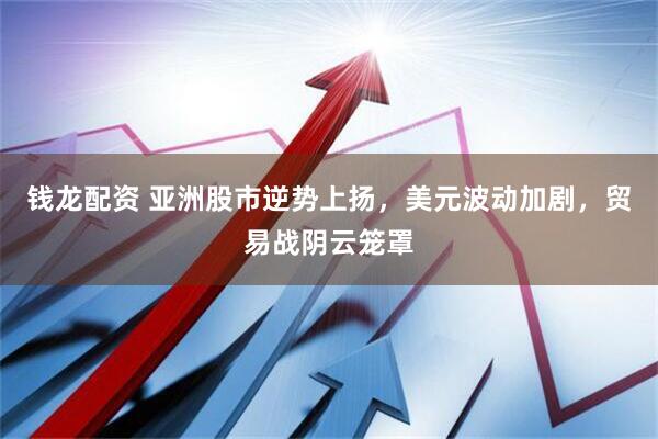 钱龙配资 亚洲股市逆势上扬，美元波动加剧，贸易战阴云笼罩