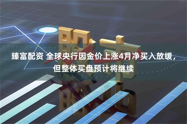 臻富配资 全球央行因金价上涨4月净买入放缓，但整体买盘预计将继续