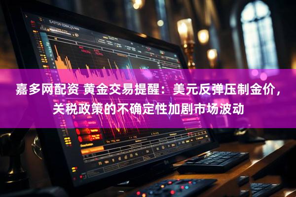 嘉多网配资 黄金交易提醒：美元反弹压制金价，关税政策的不确定性加剧市场波动