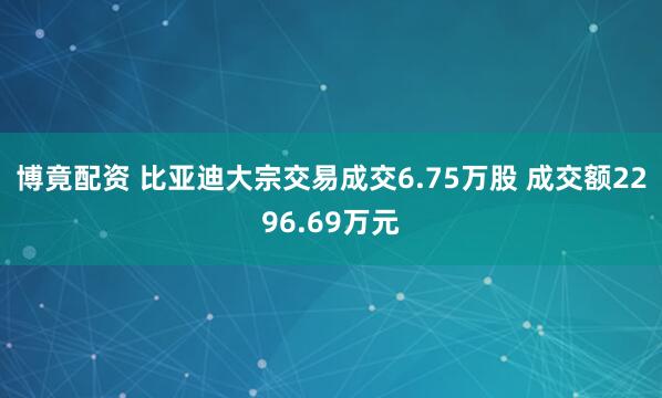 博竟配资 比亚迪大宗交易成交6.75万股 成交额2296.69万元