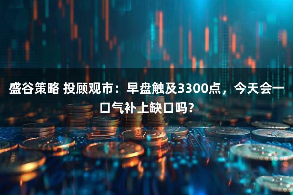 盛谷策略 投顾观市：早盘触及3300点，今天会一口气补上缺口吗？