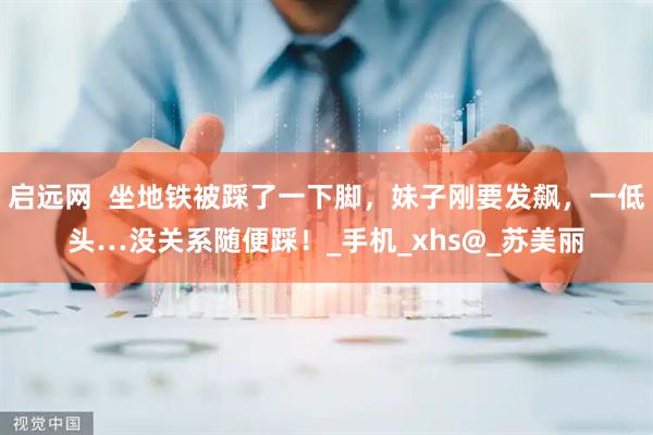 启远网  坐地铁被踩了一下脚，妹子刚要发飙，一低头…没关系随便踩！_手机_xhs@_苏美丽