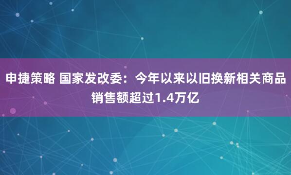 申捷策略 国家发改委：今年以来以旧换新相关商品销售额超过1.4万亿