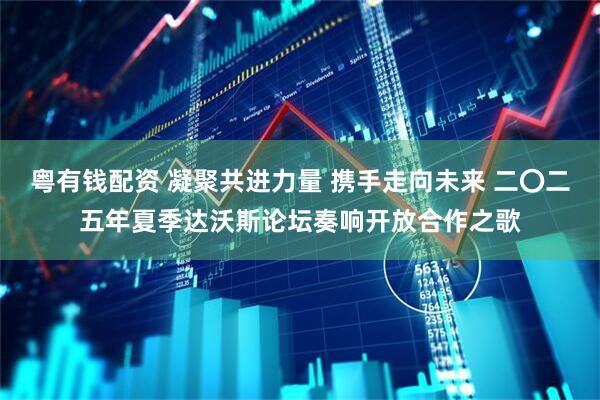 粤有钱配资 凝聚共进力量 携手走向未来 二〇二五年夏季达沃斯论坛奏响开放合作之歌