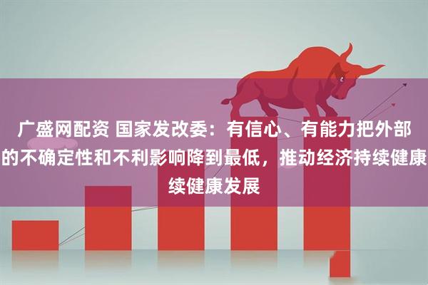 广盛网配资 国家发改委：有信心、有能力把外部冲击的不确定性和不利影响降到最低，推动经济持续健康发展