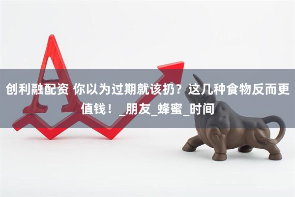 创利融配资 你以为过期就该扔？这几种食物反而更值钱！_朋友_蜂蜜_时间