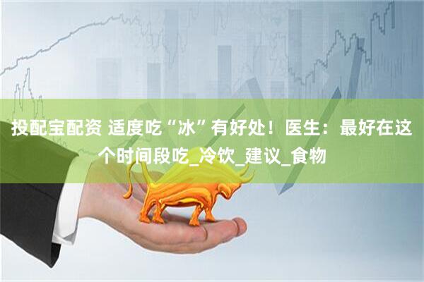 投配宝配资 适度吃“冰”有好处！医生：最好在这个时间段吃_冷饮_建议_食物