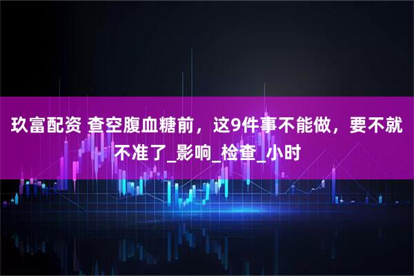 玖富配资 查空腹血糖前，这9件事不能做，要不就不准了_影响_检查_小时