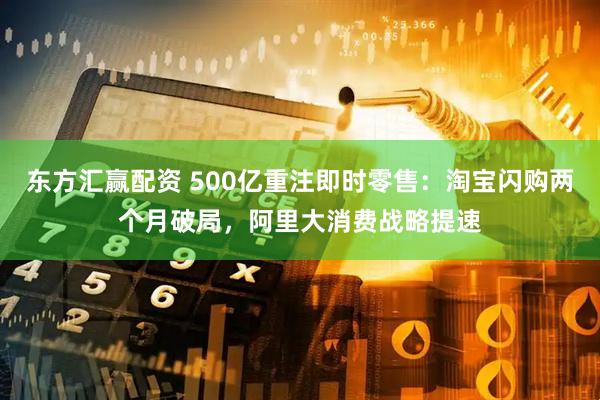 东方汇赢配资 500亿重注即时零售：淘宝闪购两个月破局，阿里大消费战略提速