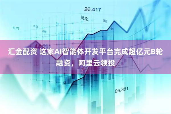 汇金配资 这家AI智能体开发平台完成超亿元B轮融资，阿里云领投