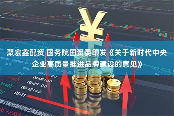 聚宏鑫配资 国务院国资委印发《关于新时代中央企业高质量推进品牌建设的意见》