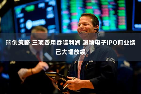 瑞创策略 三项费用吞噬利润 超颖电子IPO前业绩已大幅放缓