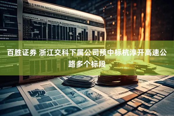 百胜证券 浙江交科下属公司预中标杭淳开高速公路多个标段