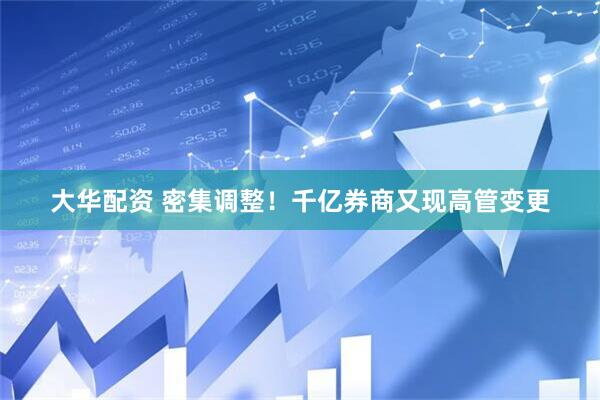 大华配资 密集调整！千亿券商又现高管变更