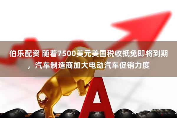伯乐配资 随着7500美元美国税收抵免即将到期，汽车制造商加大电动汽车促销力度