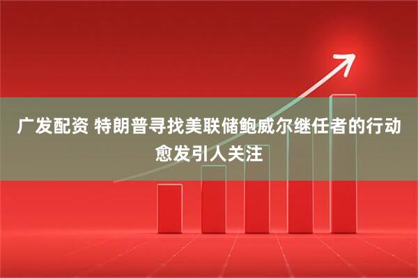 广发配资 特朗普寻找美联储鲍威尔继任者的行动愈发引人关注