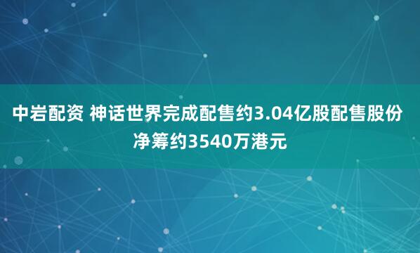 中岩配资 神话世界完成配售约3.04亿股配售股份 净筹约3540万港元