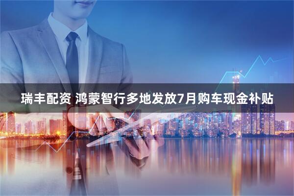 瑞丰配资 鸿蒙智行多地发放7月购车现金补贴