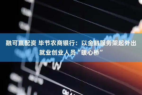 融可赢配资 毕节农商银行：以金融服务架起外出就业创业人员“暖心桥”