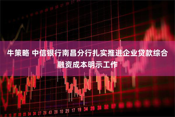 牛策略 中信银行南昌分行扎实推进企业贷款综合融资成本明示工作