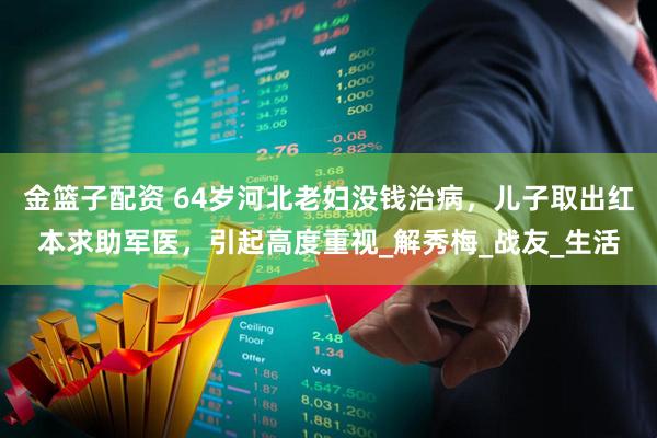 金篮子配资 64岁河北老妇没钱治病，儿子取出红本求助军医，引起高度重视_解秀梅_战友_生活