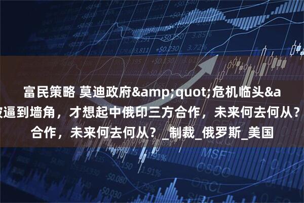 富民策略 莫迪政府&quot;危机临头&quot;，印度被逼到墙角，才想起中俄印三方合作，未来何去何从？_制裁_俄罗斯_美国