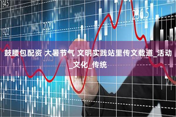 鼓腰包配资 大暑节气 文明实践站里传文载道_活动_文化_传统