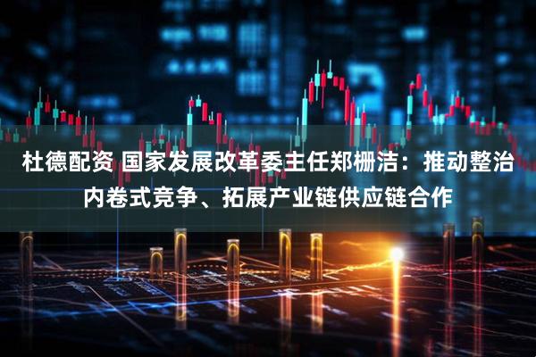 杜德配资 国家发展改革委主任郑栅洁：推动整治内卷式竞争、拓展产业链供应链合作