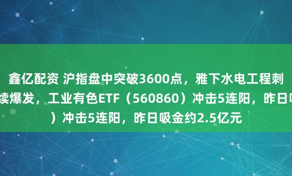 鑫亿配资 沪指盘中突破3600点，雅下水电工程刺激有色金属持续爆发，工业有色ETF（560860）冲击5连阳，昨日吸金约2.5亿元