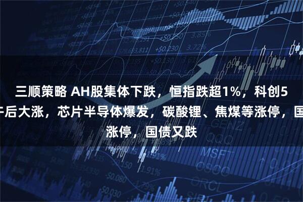 三顺策略 AH股集体下跌，恒指跌超1%，科创50指数午后大涨，芯片半导体爆发，碳酸锂、焦煤等涨停，国债又跌