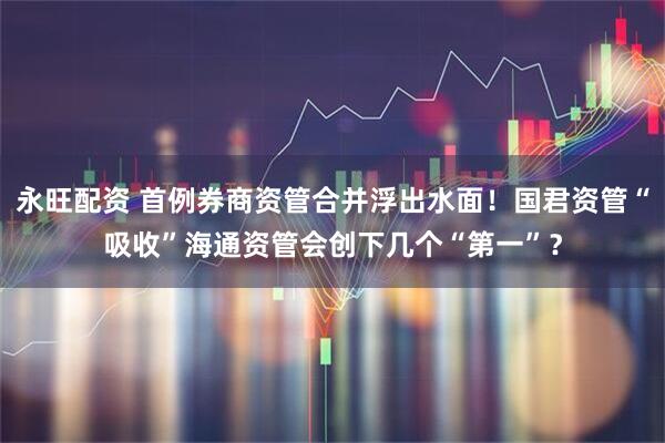 永旺配资 首例券商资管合并浮出水面！国君资管“吸收”海通资管会创下几个“第一”？