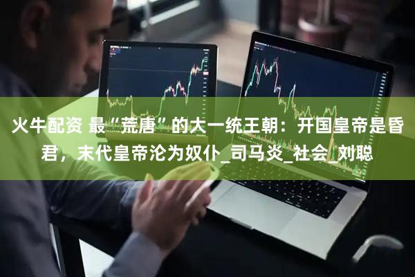 火牛配资 最“荒唐”的大一统王朝：开国皇帝是昏君，末代皇帝沦为奴仆_司马炎_社会_刘聪