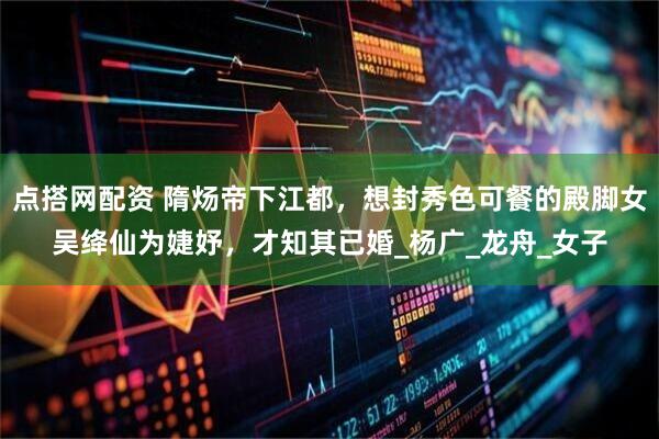 点搭网配资 隋炀帝下江都，想封秀色可餐的殿脚女吴绛仙为婕妤，才知其已婚_杨广_龙舟_女子