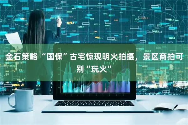 金石策略 “国保”古宅惊现明火拍摄，景区商拍可别“玩火”
