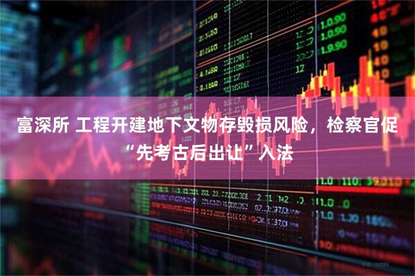富深所 工程开建地下文物存毁损风险，检察官促“先考古后出让”入法