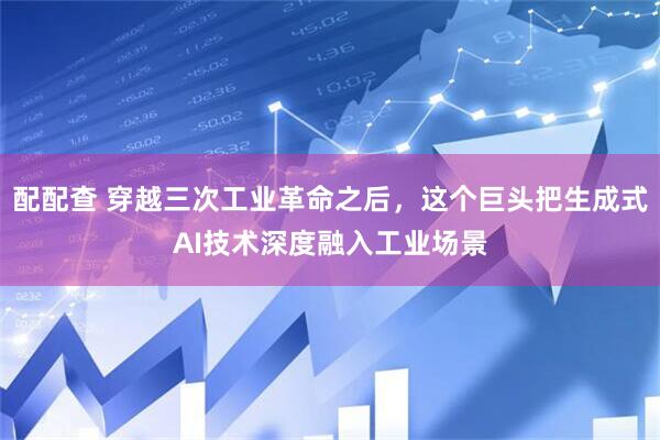 配配查 穿越三次工业革命之后，这个巨头把生成式AI技术深度融入工业场景