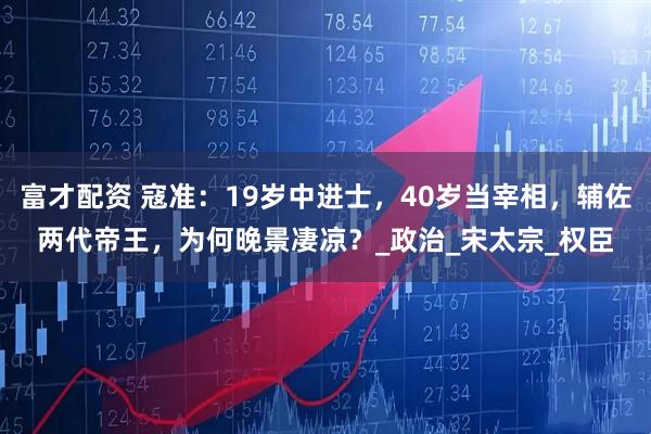 富才配资 寇准：19岁中进士，40岁当宰相，辅佐两代帝王，为何晚景凄凉？_政治_宋太宗_权臣