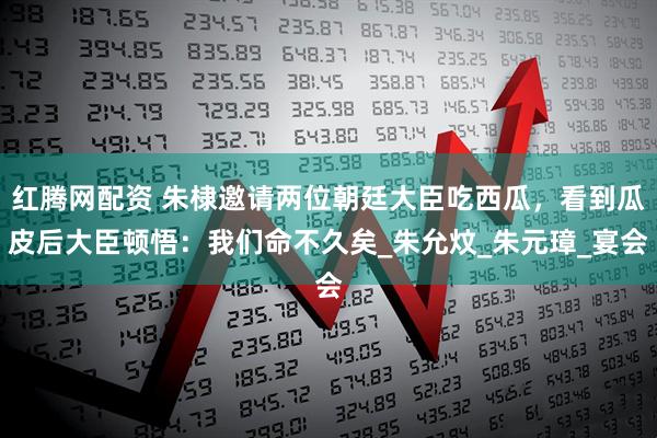 红腾网配资 朱棣邀请两位朝廷大臣吃西瓜，看到瓜皮后大臣顿悟：我们命不久矣_朱允炆_朱元璋_宴会