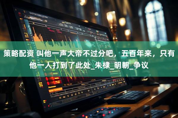 策略配资 叫他一声大帝不过分吧，五百年来，只有他一人打到了此处_朱棣_明朝_争议