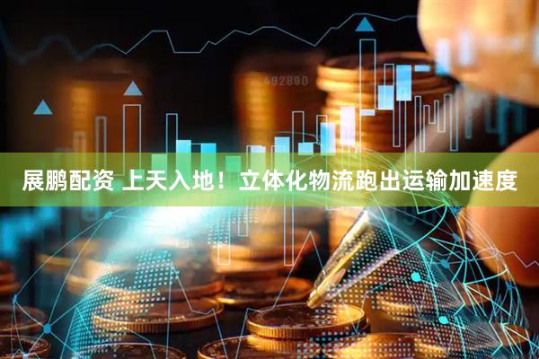 展鹏配资 上天入地！立体化物流跑出运输加速度