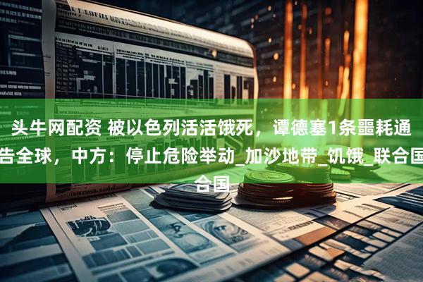 头牛网配资 被以色列活活饿死，谭德塞1条噩耗通告全球，中方：停止危险举动_加沙地带_饥饿_联合国